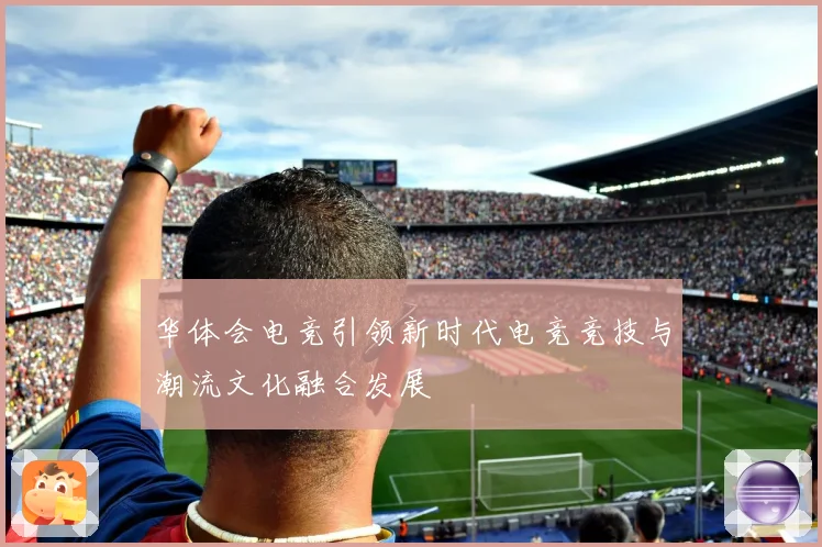 华体会电竞引领新时代电竞竞技与潮流文化融合发展