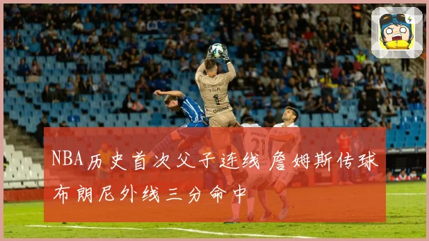 NBA历史首次父子连线 詹姆斯传球布朗尼外线三分命中
