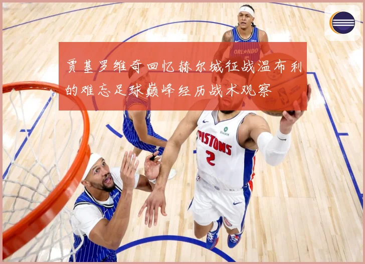 贾基罗维奇回忆赫尔城征战温布利的难忘足球巅峰经历战术观察