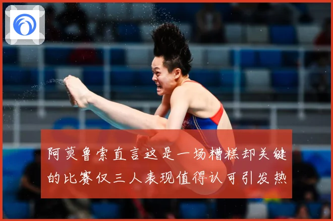 阿莫鲁索直言这是一场糟糕却关键的比赛仅三人表现值得认可引发热战术观察