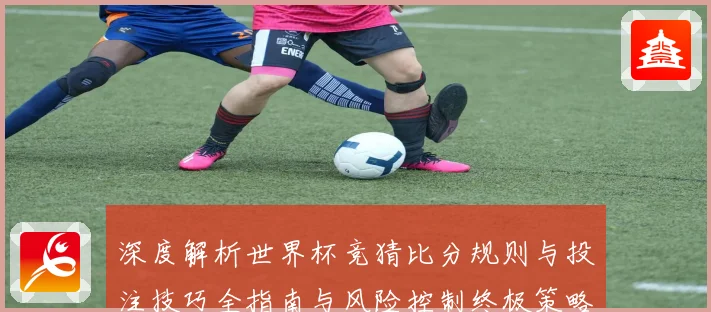 深度解析世界杯竞猜比分规则与投注技巧全指南与风险控制终极策略