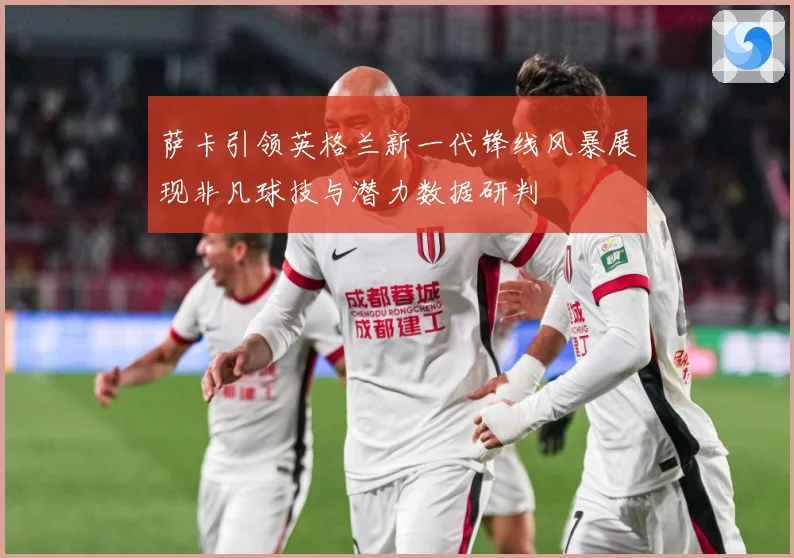 萨卡引领英格兰新一代锋线风暴展现非凡球技与潜力数据研判